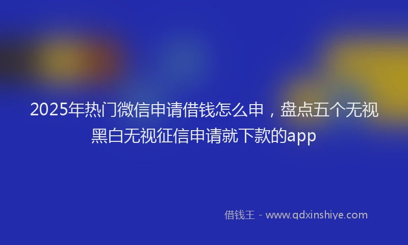 2025年热门微信申请借钱怎么申，盘点五个无视黑白无视征信申请就下款的app