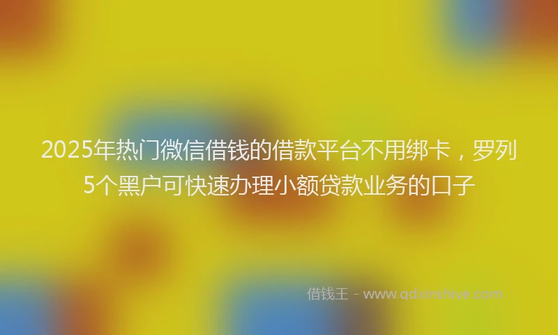 2025年热门微信借钱的借款平台不用绑卡，罗列5个黑户可快速办理小额贷款业务的口子