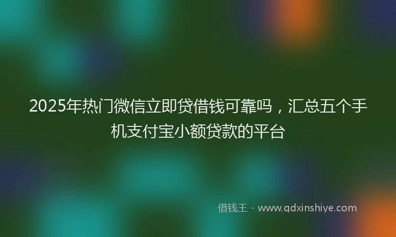 2025年热门微信立即贷借钱可靠吗，汇总五个手机支付宝小额贷款的平台