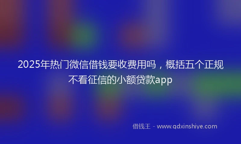 2025年热门微信借钱要收费用吗，概括五个正规不看征信的小额贷款app