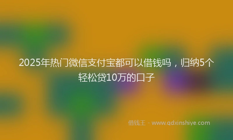 2025年热门微信支付宝都可以借钱吗，归纳5个轻松贷10万的口子