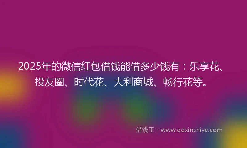 2025年的微信红包借钱能借多少钱有：乐享花、投友圈、时代花、大利商城、畅行花等。