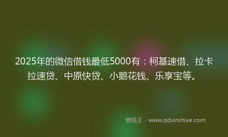2025年的微信借钱最低5000有：柯基速借、拉卡拉速贷、中原快贷、小鹅花钱、乐享宝等。