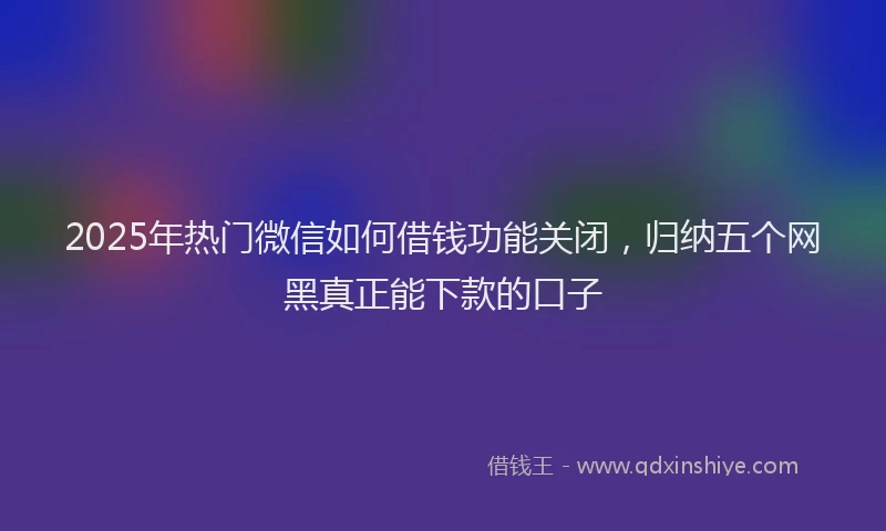 2025年热门微信如何借钱功能关闭，归纳五个网黑真正能下款的口子