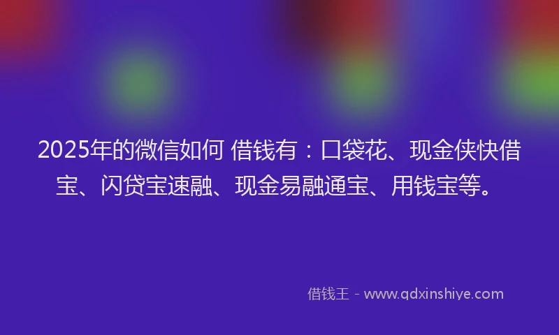 2025年的微信如何 借钱有：口袋花、现金侠快借宝、闪贷宝速融、现金易融通宝、用钱宝等。