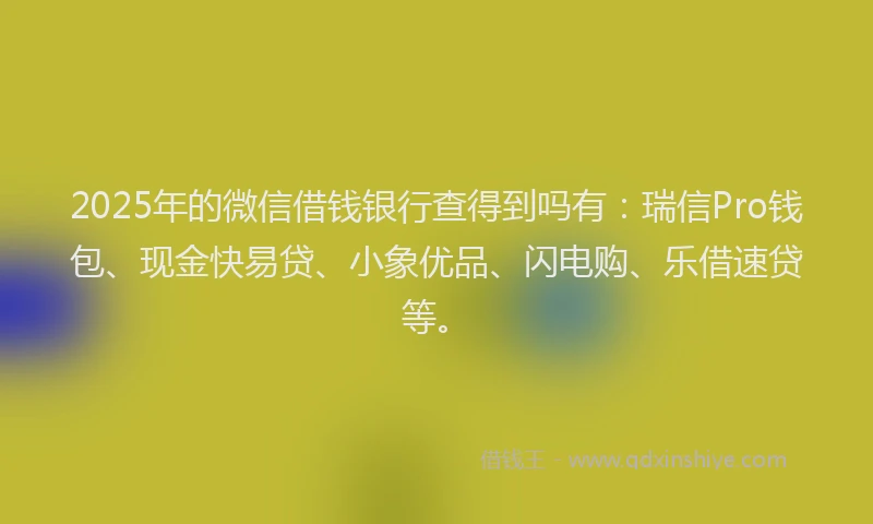 2025年的微信借钱银行查得到吗有：瑞信Pro钱包、现金快易贷、小象优品、闪电购、乐借速贷等。
