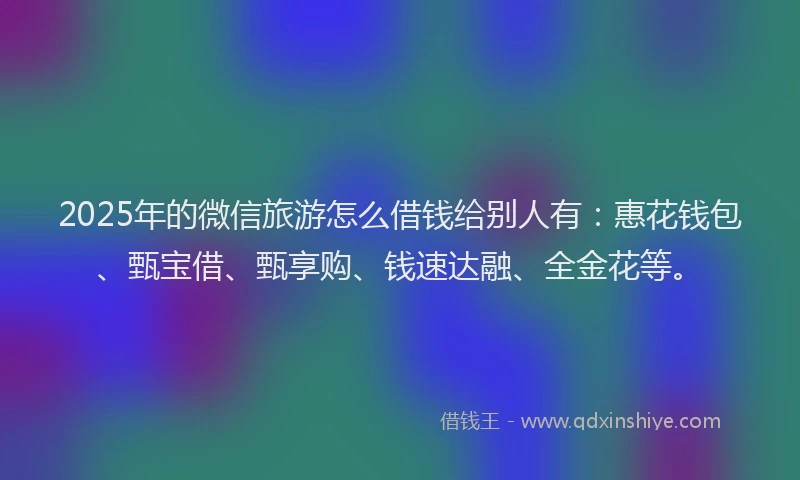 2025年的微信旅游怎么借钱给别人有：惠花钱包、甄宝借、甄享购、钱速达融、全金花等。