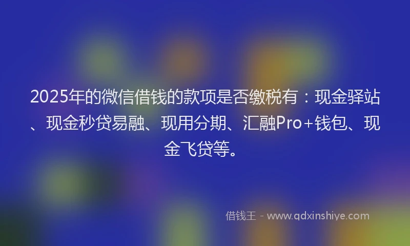 2025年的微信借钱的款项是否缴税有：现金驿站、现金秒贷易融、现用分期、汇融Pro+钱包、现金飞贷等。