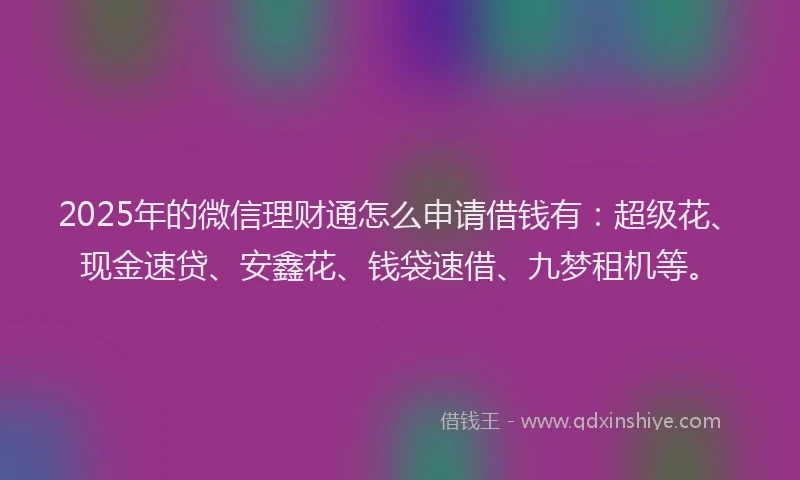 2025年的微信理财通怎么申请借钱有：超级花、现金速贷、安鑫花、钱袋速借、九梦租机等。