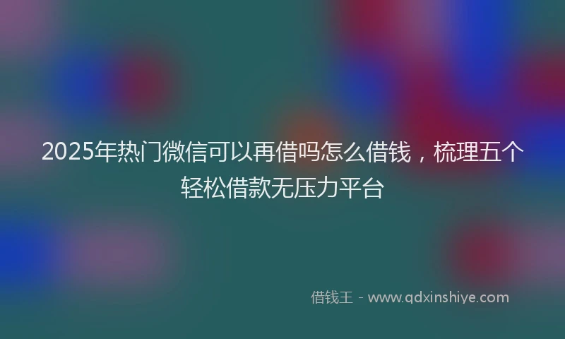 2025年热门微信可以再借吗怎么借钱，梳理五个轻松借款无压力平台