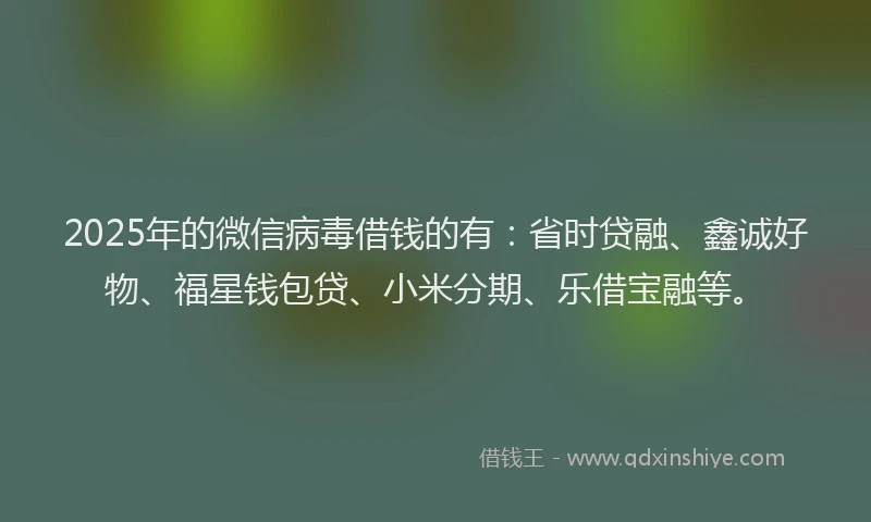 2025年的微信病毒借钱的有：省时贷融、鑫诚好物、福星钱包贷、小米分期、乐借宝融等。
