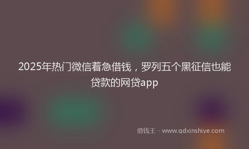 2025年热门微信着急借钱，罗列五个黑征信也能贷款的网贷app
