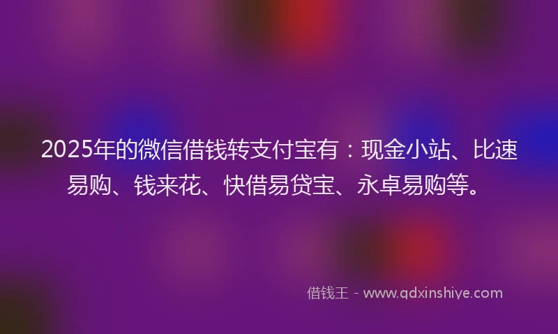 2025年的微信借钱转支付宝有：现金小站、比速易购、钱来花、快借易贷宝、永卓易购等。