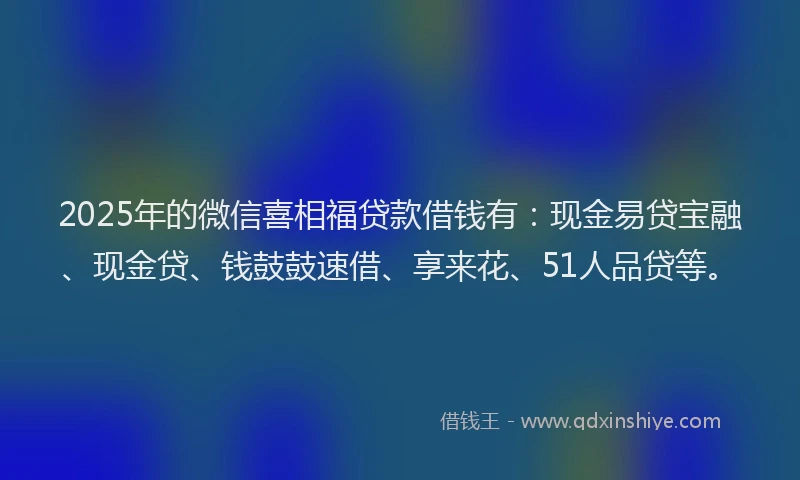 2025年的微信喜相福贷款借钱有：现金易贷宝融、现金贷、钱鼓鼓速借、享来花、51人品贷等。