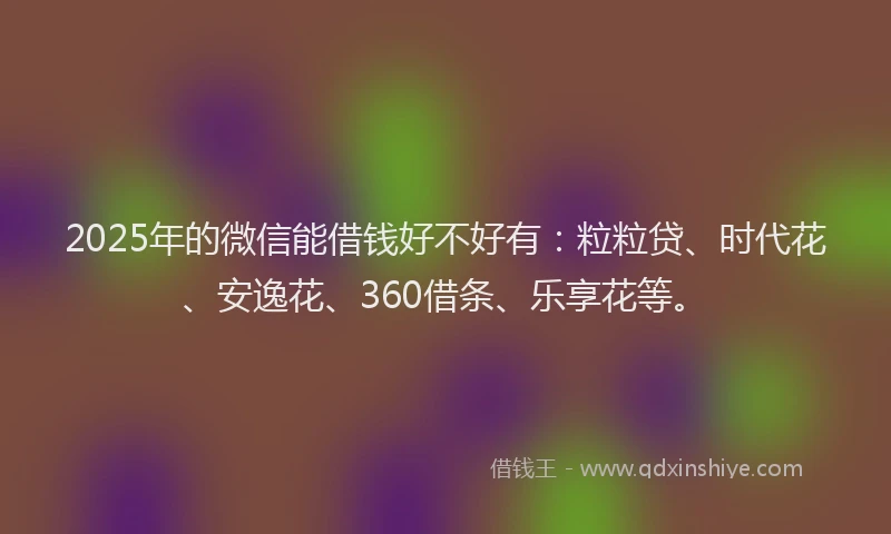 2025年的微信能借钱好不好有：粒粒贷、时代花、安逸花、360借条、乐享花等。
