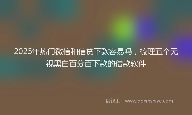 2025年热门微信和信贷下款容易吗，梳理五个无视黑白百分百下款的借款软件