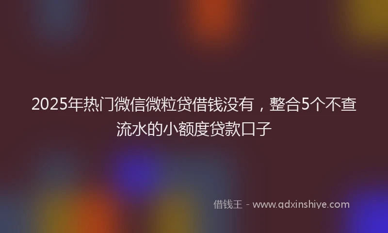 2025年热门微信微粒贷借钱没有，整合5个不查流水的小额度贷款口子