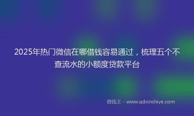 2025年热门微信在哪借钱容易通过，梳理五个不查流水的小额度贷款平台