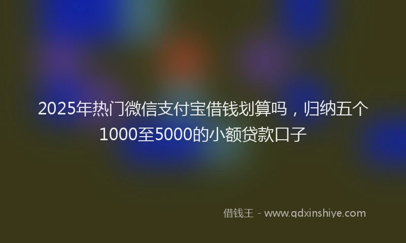 2025年热门微信支付宝借钱划算吗，归纳五个1000至5000的小额贷款口子
