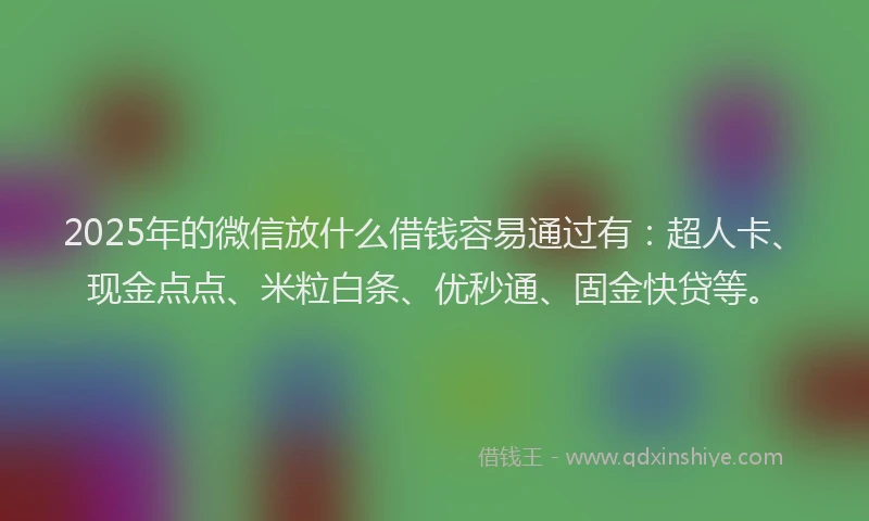 2025年的微信放什么借钱容易通过有：超人卡、现金点点、米粒白条、优秒通、固金快贷等。