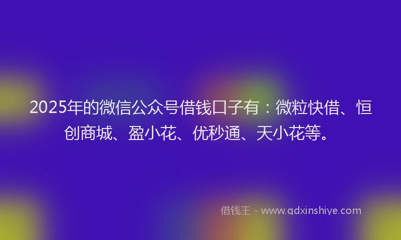 2025年的微信公众号借钱口子有：微粒快借、恒创商城、盈小花、优秒通、天小花等。