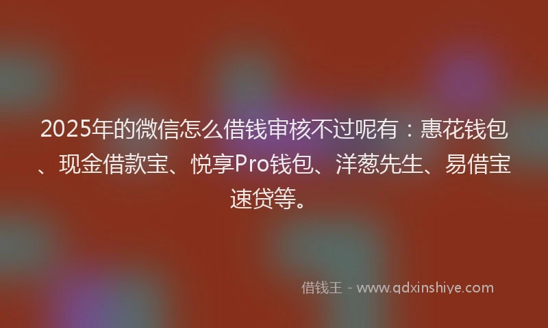 2025年的微信怎么借钱审核不过呢有：惠花钱包、现金借款宝、悦享Pro钱包、洋葱先生、易借宝速贷等。
