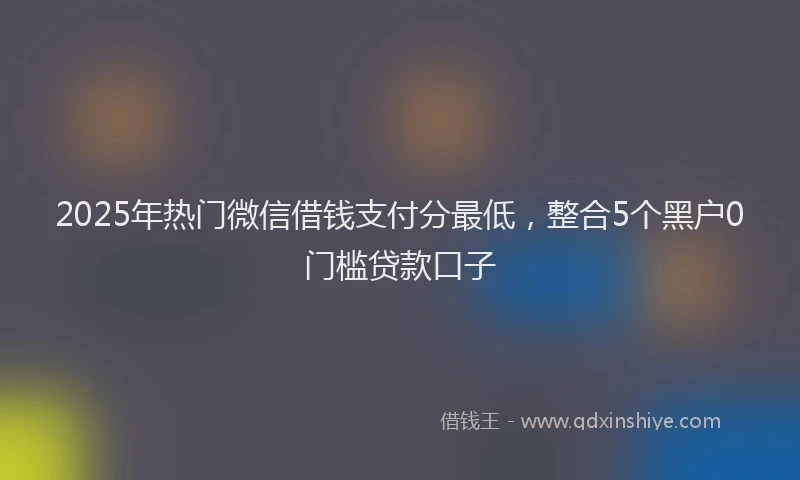2025年热门微信借钱支付分最低，整合5个黑户0门槛贷款口子
