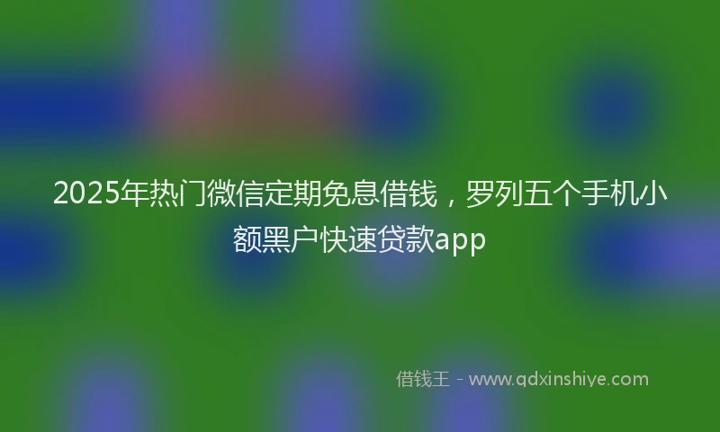2025年热门微信定期免息借钱，罗列五个手机小额黑户快速贷款app