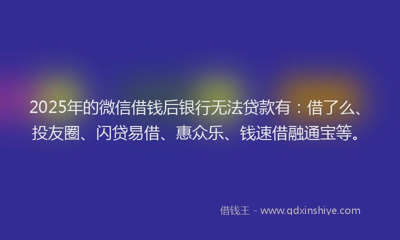 2025年的微信借钱后银行无法贷款有：借了么、投友圈、闪贷易借、惠众乐、钱速借融通宝等。