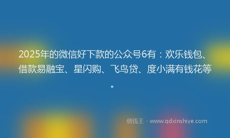 2025年的微信好下款的公众号6有：欢乐钱包、借款易融宝、星闪购、飞鸟贷、度小满有钱花等。