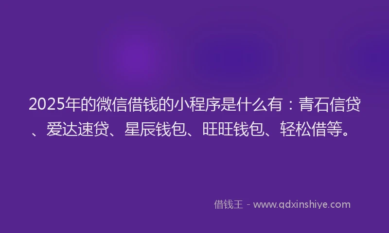 2025年的微信借钱的小程序是什么有：青石信贷、爱达速贷、星辰钱包、旺旺钱包、轻松借等。