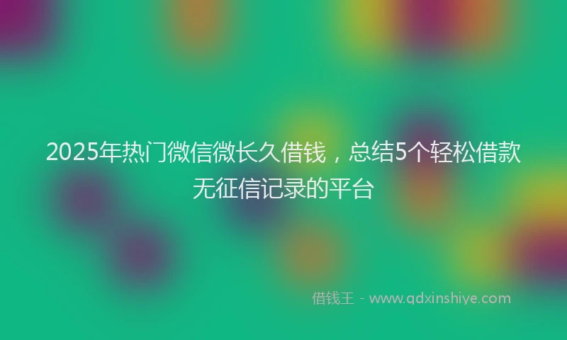2025年热门微信微长久借钱，总结5个轻松借款无征信记录的平台