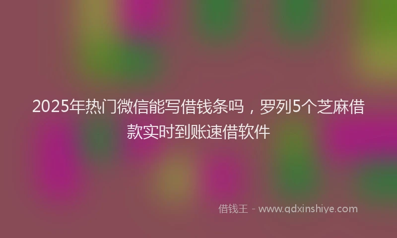 2025年热门微信能写借钱条吗，罗列5个芝麻借款实时到账速借软件