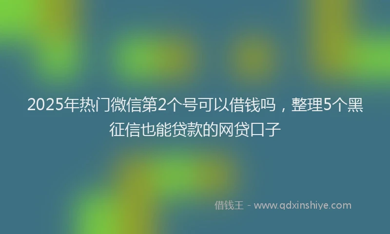 2025年热门微信第2个号可以借钱吗，整理5个黑征信也能贷款的网贷口子