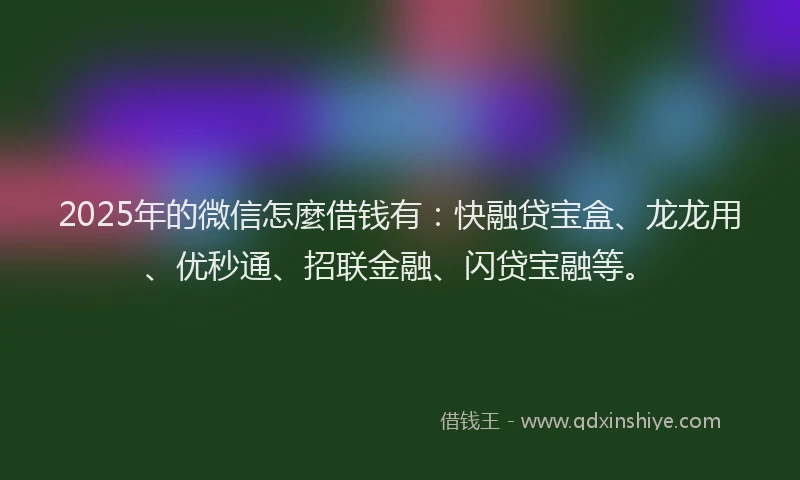 2025年的微信怎麼借钱有：快融贷宝盒、龙龙用、优秒通、招联金融、闪贷宝融等。