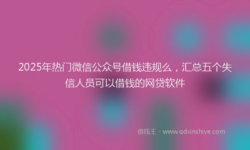 2025年热门微信公众号借钱违规么，汇总五个失信人员可以借钱的网贷软件
