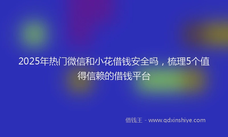 2025年热门微信和小花借钱安全吗，梳理5个值得信赖的借钱平台