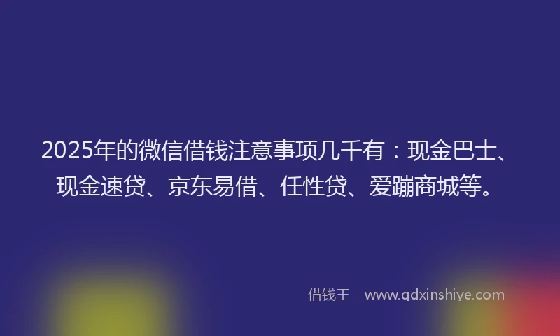 2025年的微信借钱注意事项几千有：现金巴士、现金速贷、京东易借、任性贷、爱蹦商城等。