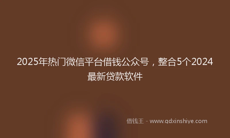 2025年热门微信平台借钱公众号，整合5个2024最新贷款软件