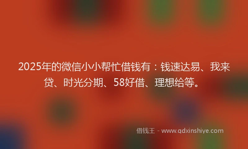2025年的微信小小帮忙借钱有：钱速达易、我来贷、时光分期、58好借、理想给等。