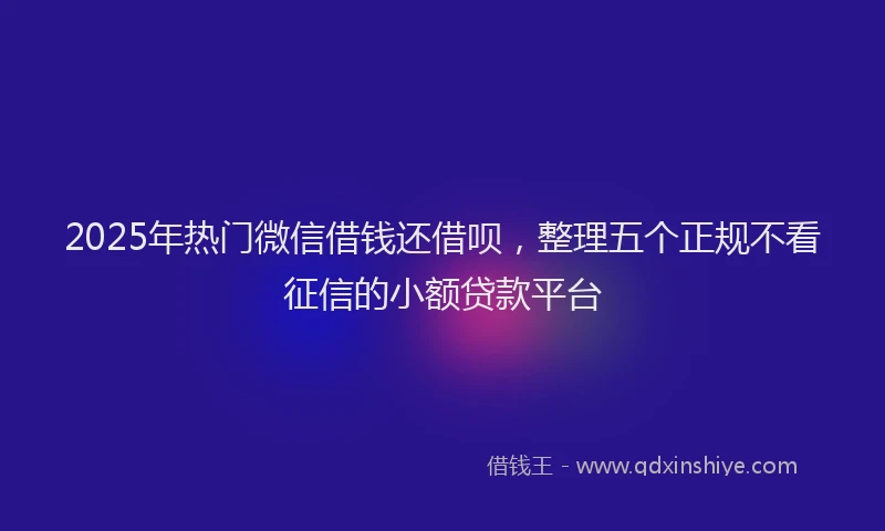 2025年热门微信借钱还借呗，整理五个正规不看征信的小额贷款平台