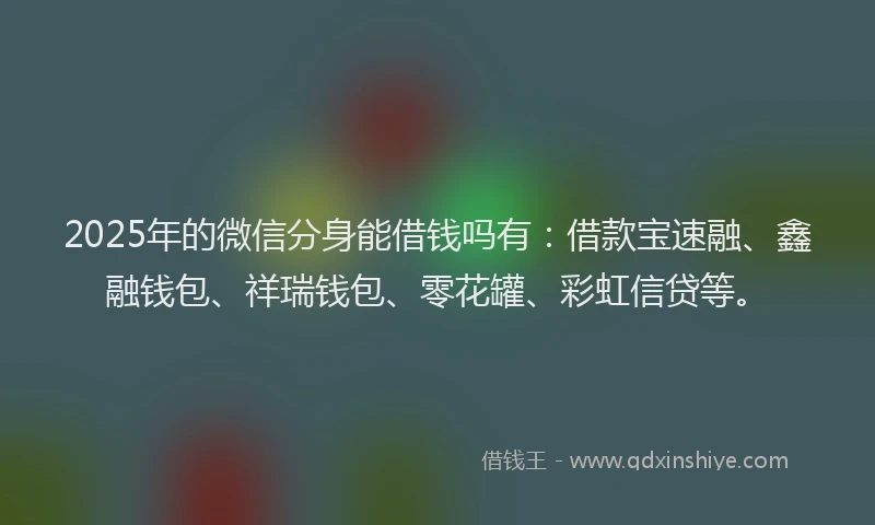 2025年的微信分身能借钱吗有：借款宝速融、鑫融钱包、祥瑞钱包、零花罐、彩虹信贷等。