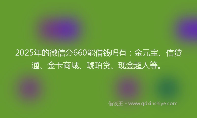 2025年的微信分660能借钱吗有：金元宝、信贷通、金卡商城、琥珀贷、现金超人等。