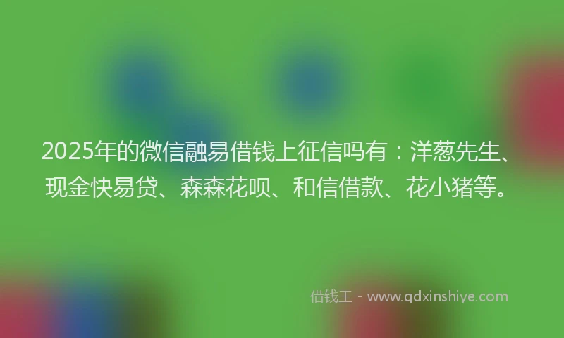 2025年的微信融易借钱上征信吗有：洋葱先生、现金快易贷、森森花呗、和信借款、花小猪等。