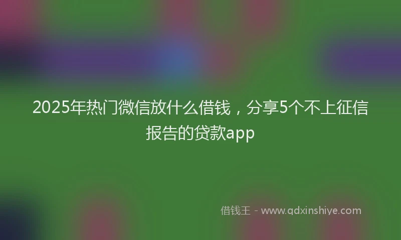 2025年热门微信放什么借钱，分享5个不上征信报告的贷款app