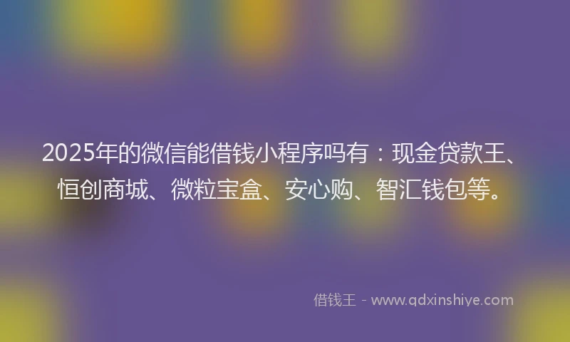 2025年的微信能借钱小程序吗有：现金贷款王、恒创商城、微粒宝盒、安心购、智汇钱包等。