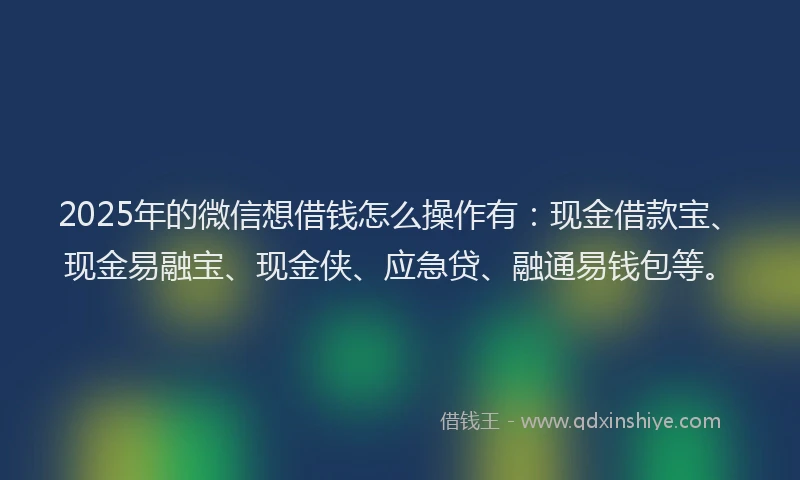 2025年的微信想借钱怎么操作有：现金借款宝、现金易融宝、现金侠、应急贷、融通易钱包等。