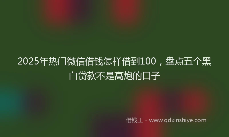 2025年热门微信借钱怎样借到100，盘点五个黑白贷款不是高炮的口子
