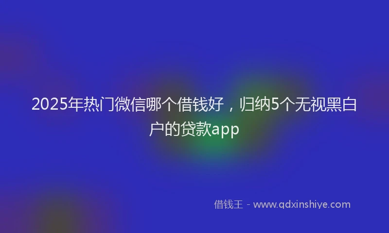 2025年热门微信哪个借钱好，归纳5个无视黑白户的贷款app