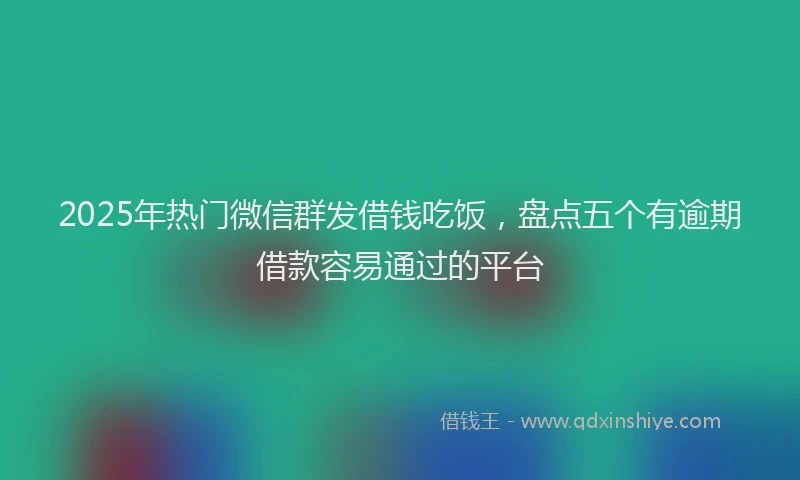 2025年热门微信群发借钱吃饭，盘点五个有逾期借款容易通过的平台